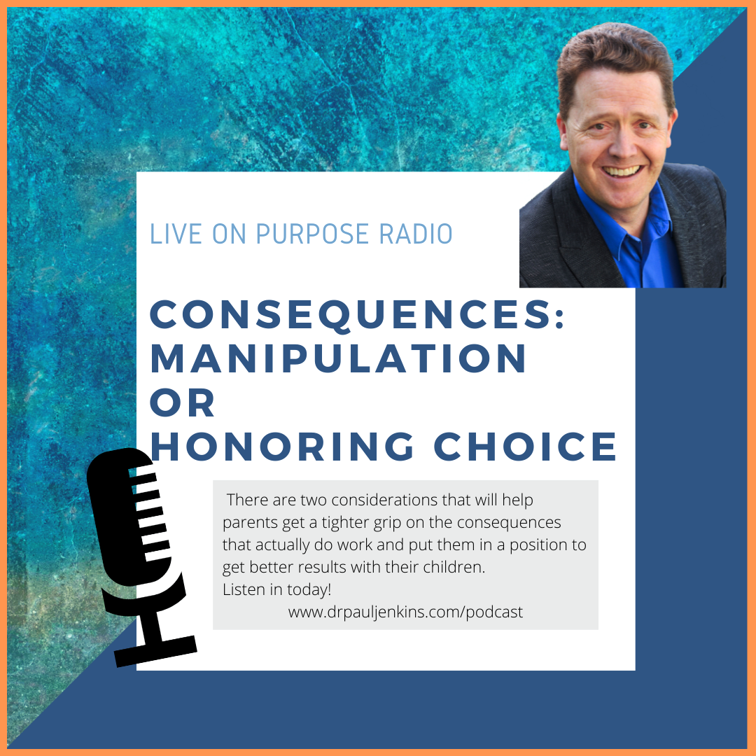 LIVE ON PURPOSE RADIO CONSEQUENCES: MANIPULATION OR HONORING CHOICE There are two considerations that will help parents get a tighter grip on the consequences that actually do work and put them in a position to get better results with their children. Listen in today. www.drpauljenkins.com/podcast