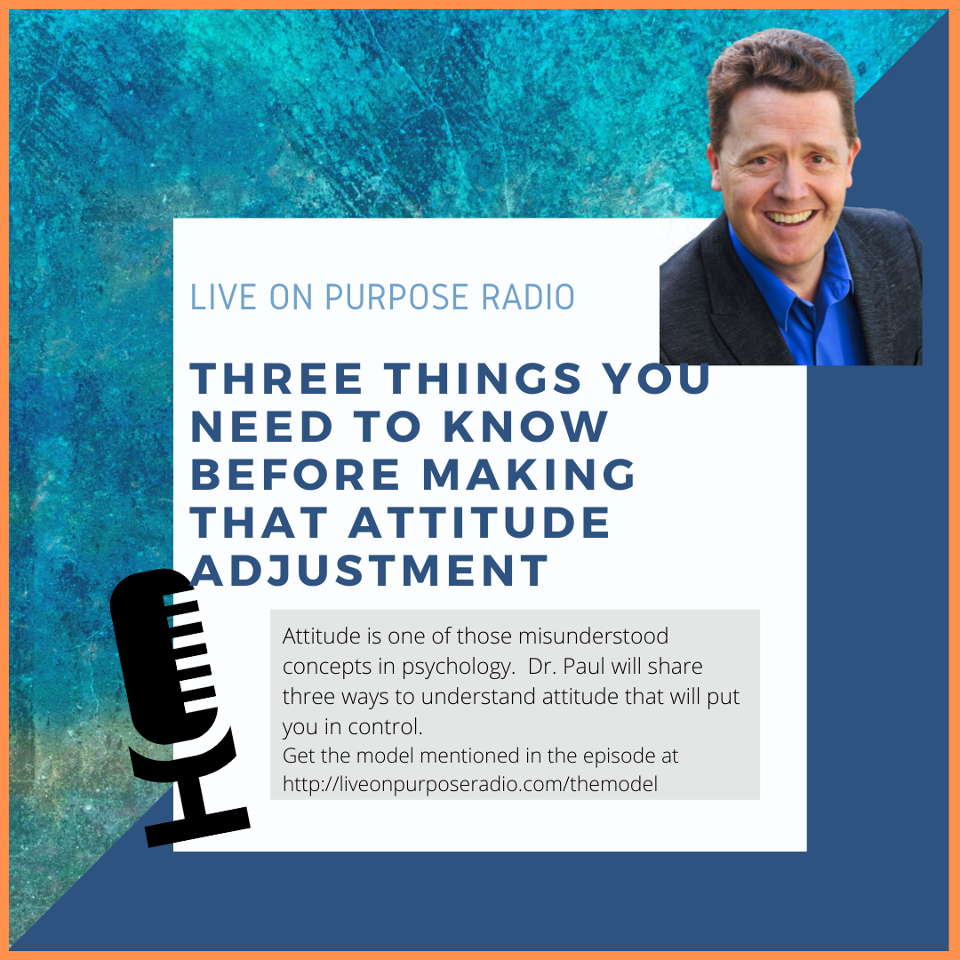 LIVE ON PURPOSE RADIO THREE THINGS YOU NEED TO KNOW BEFORE MAKING THAT ATTITUdE ADJUSTMENT Attitude is one of those misunderstood concepts in psychology. Dr. Paul will share three ways to understand attitude that will put you in control. Get the model mentioned in the episode at https://liveonpurposeradio.com/themodel