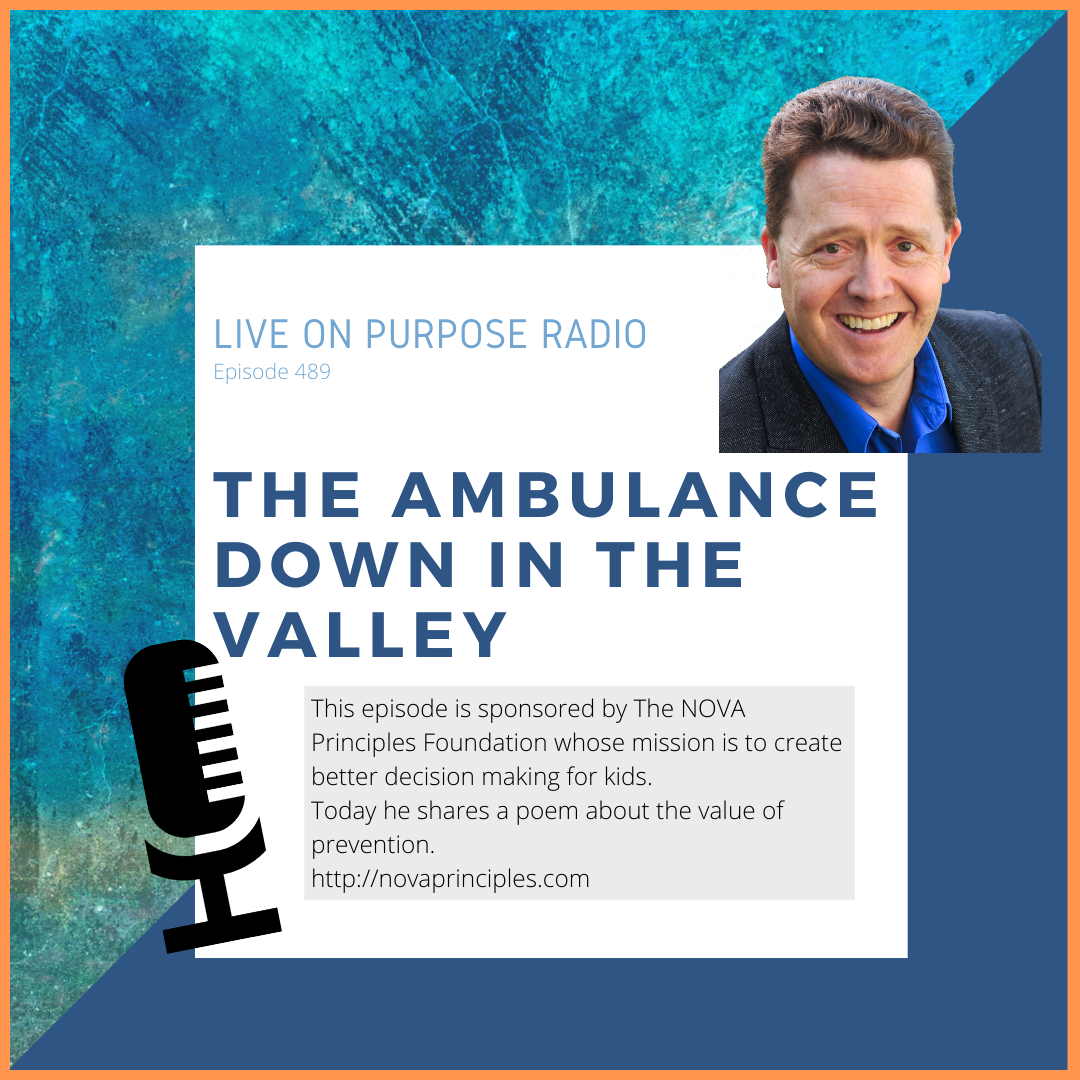 LIVE ON PURPOSE RADIO Episode 489 THE AMBULANCE DOWN IN THE VALLEY This episode is sponsored by The NOVA Principles Foundation whose mission is to create better decision making for kids. Today he shares a poem about the value of prevention. http://novaprinciples.com