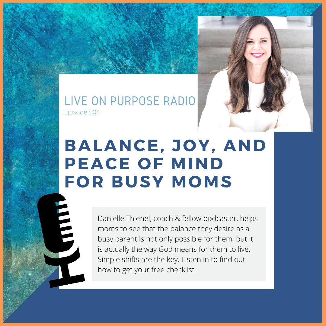 LIVE ON PURPOSE RADIO Episode 504 BALANCE, JOY, AND PEACe OF MIND FOR BUSY MOMS Danielle Thienel, coach & fellow podcaster, helps moms to see that the balance they desire as a busy parent is not only possible for them, but it is actually the way God means for them to live. Simple shifts are the key. Listen in to find out how to get your free checklist