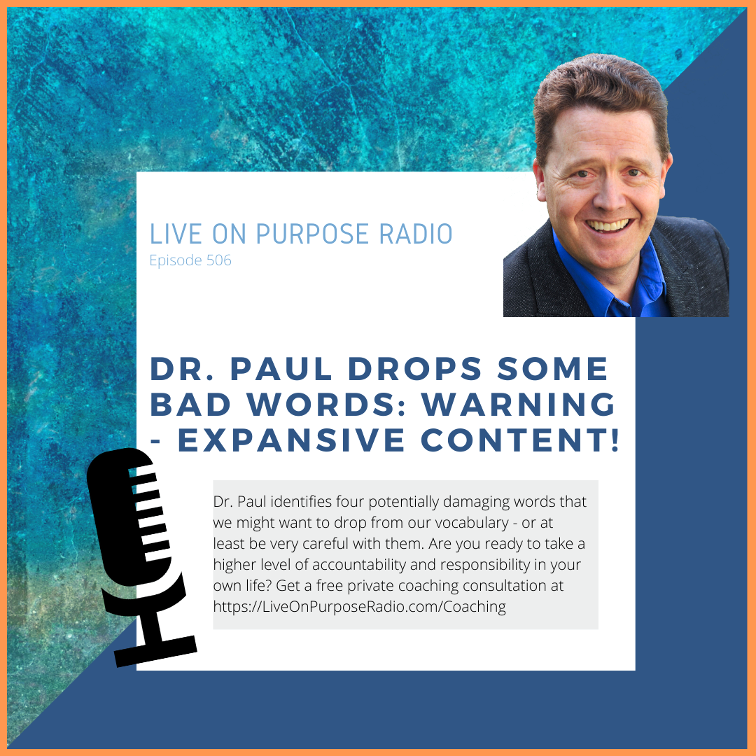 LIVE ON PURPOSE RADIO Episode 506 DR. PAUL DROPS SOME BAD WORDS: WARNING EXPANSIVE CONTENT! Dr. Paul identifies four potentially damaging words that we might want to drop from our vocabulary - or at least be very careful with them. Are you ready to take a higher level of accountability and responsibility in your own life? Get a free private coaching consultation at https://LiveOnPurposeRadio.com/Coaching