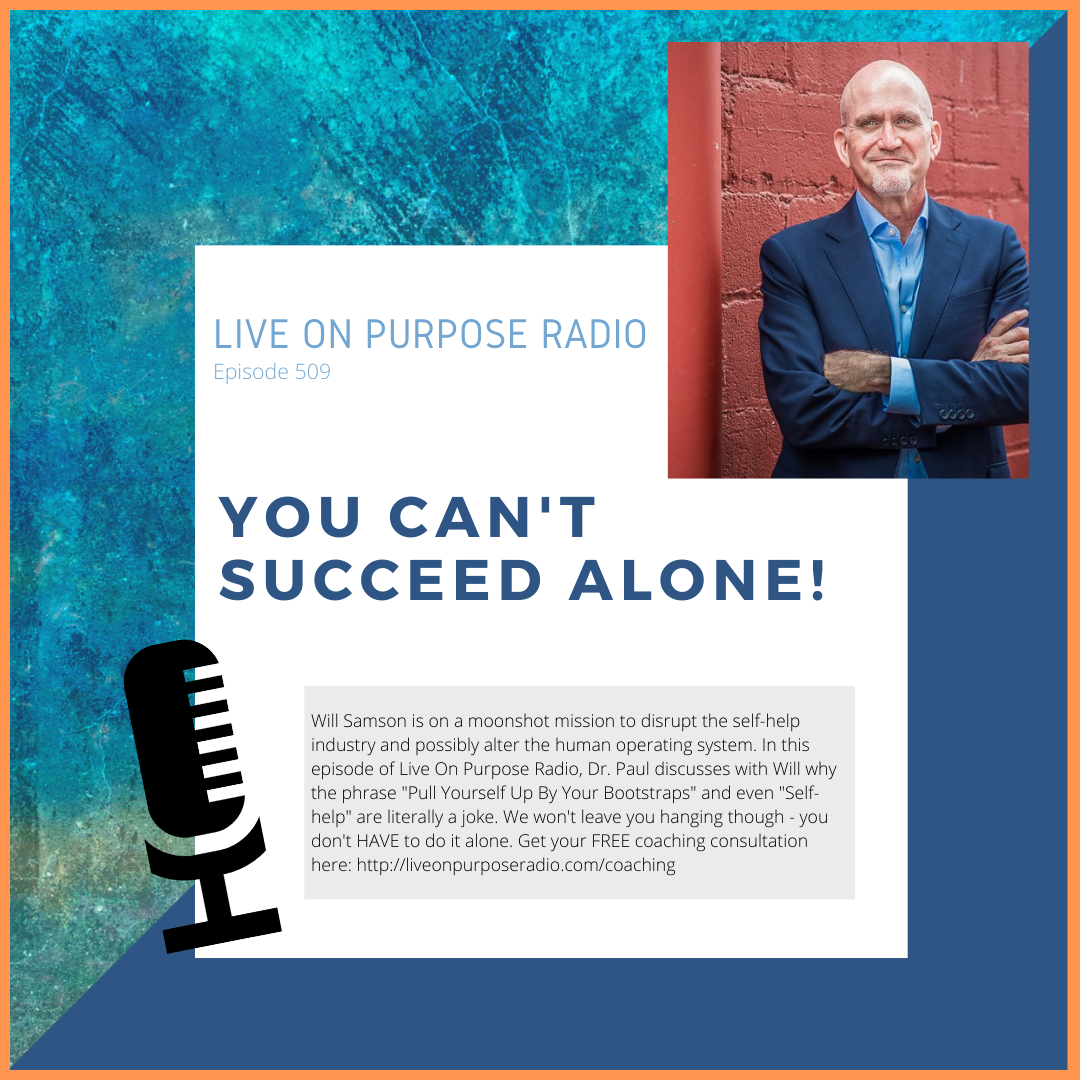 LIVE ON PURPOSE RADIO Episode 509 YOU CAN'T SUCCEED ALONE! Will Samson is on a moonshot mission to disrupt the self-help industry and possibly alter the human operating system. In this episode of Live On Purpose Radio, Dr. Paul discusses with Will why the phrase "Pull Yourself Up By Your Bootstraps" and even "Self- help" are literally a joke. We won't leave you hanging though - you don't HAVE to do it alone. Get your FREE coaching consultation here: https://liveonpurposeradio.com/coaching