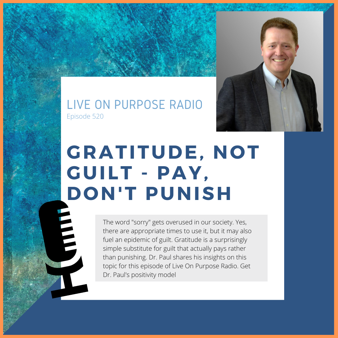 LIVE ON PURPOSE RADIO Episode 520 GRATITUDE, NOT GUILT PAY, DON'T PUNISH The word "sorry" gets overused in our society. Yes, there are appropriate times to use it, but it may also fuel an epidemic of guilt. Gratitude is a surprisingly simple substitute for guilt that actually pays rather than punishing. Dr. Paul shares his insights on this topic for this episode of Live On Purpose Radio. Get Dr. Paul's positivity model