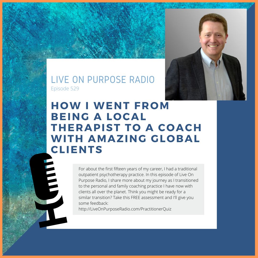 LIVE ON PURPOSE RADIO Episode 529 HOW I WENT FROM BEINg A local THERAPIST TO A COACH WITH AMAZING GLOBAL CLIENTS For about the first fifteen years of my career, I had a traditional outpatient psychotherapy practice. In this episode of Live On Purpose Radio, I share more about my journey as I transitioned to the personal and family coaching practice I have now with clients all over the planet. Think you might be ready for a similar transition? Take this FREE assessment and I'll give you some feedback: http://LiveOnPurposeRadio.com/PractitionerQuiz