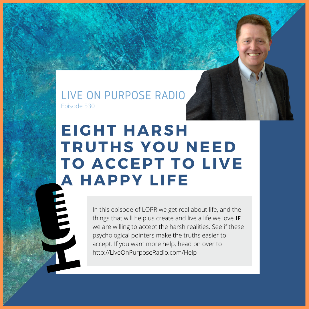 LIVE ON PURPOSE RADIO Episode 530 EIGHT HARSH TRUTHS YOU NEED TO ACCEPT TO LIVE A HApPY LIFE In this episode of LOPR we get real about life, and the things that will help us create and live a life we love IF we are willing to accept the harsh realities. See if these psychological pointers make the truths easier to accept. If you want more help, head on over to http://LiveOnPurposeRadio.com/Help
