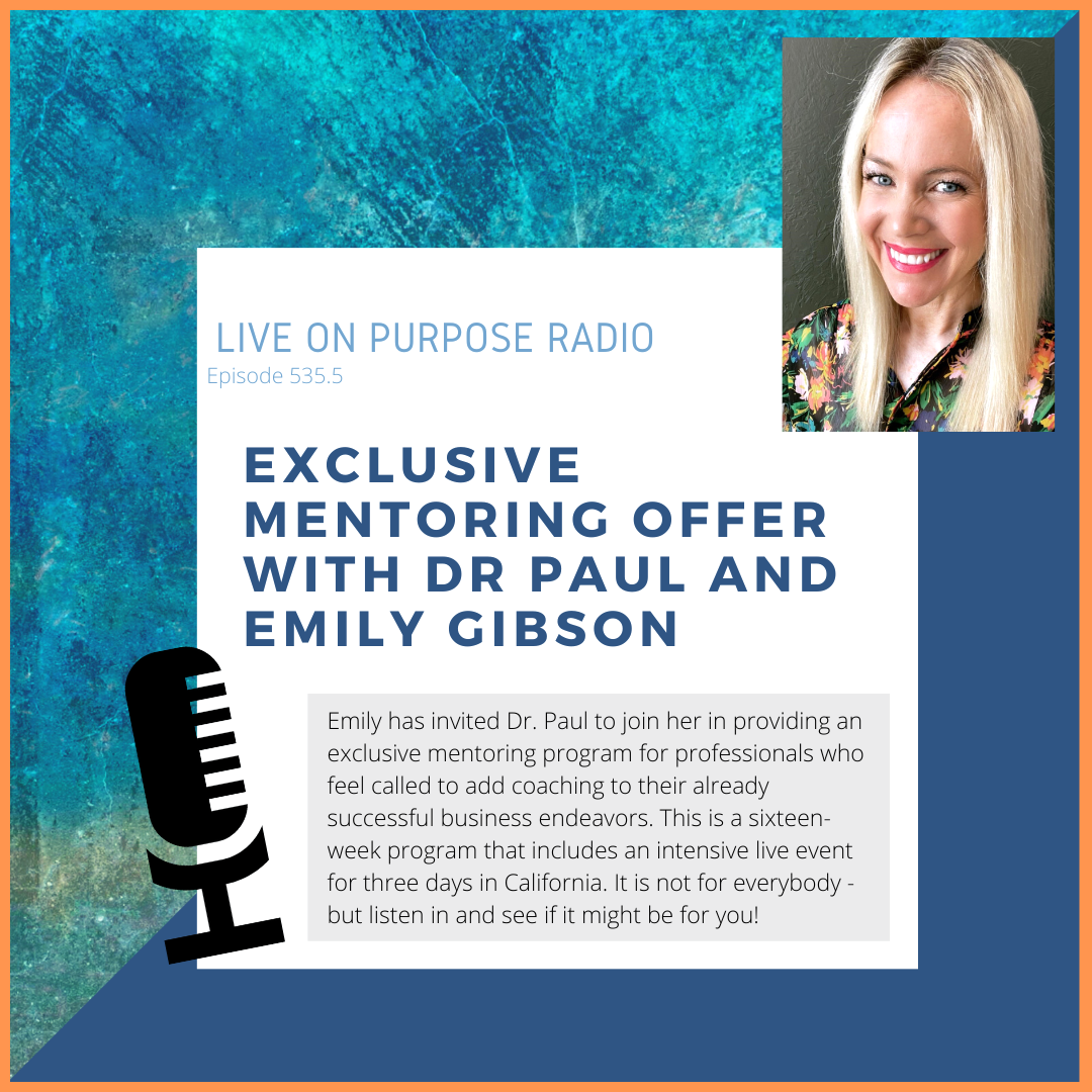 LIVE ON PURPOSE RADIO Episode 535.5 EXCLUSIVE MENTORING OFFER WITH DR PAUL AND EMILY GIBSON Emily has invited Dr. Paul to join her in providing an exclusive mentoring program for professionals who feel called to add coaching to their already successful business endeavors. This is a sixteen-week program that includes an intensive live event for three days in California. It is not for everybody - but listen in and see if it might be for you!