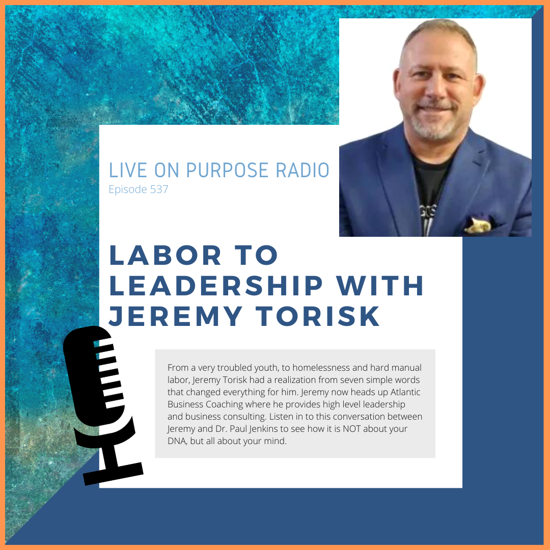 LIVE ON PURPOSE RADIO Episode 537 LABOR TO LEADERSHIP WITH JEREMY TORISK From a very troubled youth, to homelessness and hard manual labor, Jeremy Torisk had a realization from seven simple words that changed everything for him. Jeremy now heads up Atlantic Business Coaching where he provides high level leadership and business consulting. Listen in to this conversation between Jeremy and Dr. Paul Jenkins to see how it is NOT about your DNA, but all about your mind.