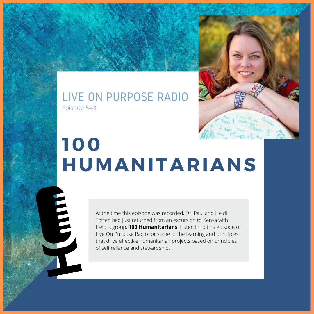 LIVE ON PURPOSE RADIO Episode 543 100 HUMANITARIANS At the time this episode was recorded, Dr. Paul and Heidi Totten had just returned from an excursion to Kenya with Heidi's group, 100 Humanitarians. Listen in to this episode of Live On Purpose Radio for some of the learning and principles that drive effective humanitarian projects based on principles of self reliance and stewardship.
