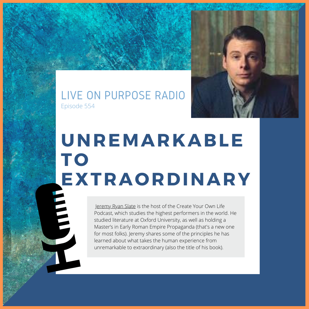 LIVE ON PURPOSE RADIO Episode 554 UNREMARKABLE TO EXTRAORDINARY leremy Ryan Slate is the host of the Create Your Own Life Podcast, which studies the highest performers in the world. He studied literature at Oxford University, as well as holding a Master's in Early Roman Empire Propaganda (that's a new one for most folks). Jeremy shares some of the principles he has learned about what takes the human experience from unremarkable to extraordinary (also the title of his book).