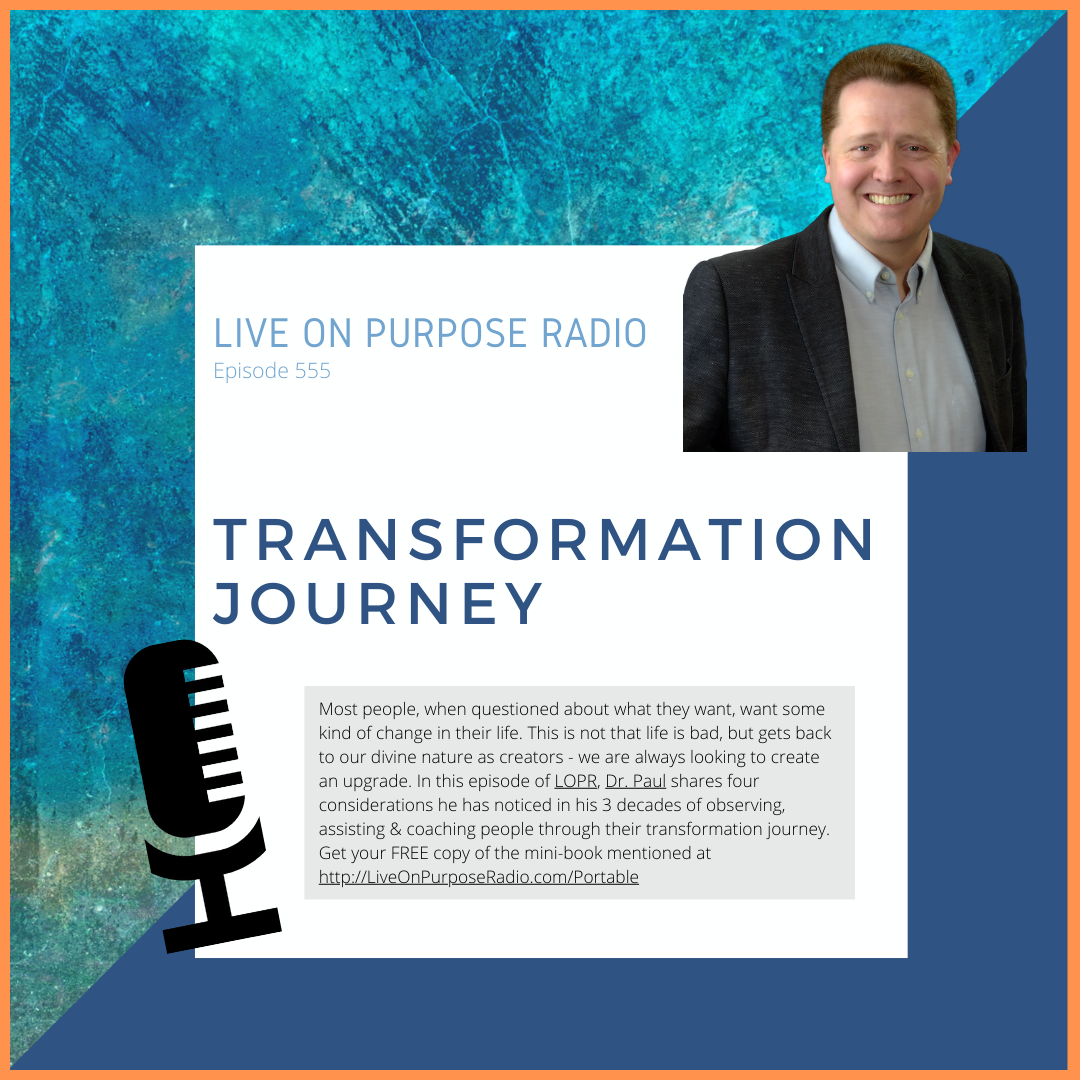 LIVE ON PURPOSE RADIO Episode 555 TRANSFORMATION JOURNEY Most people, when questioned about what they want, want some kind of change in their life. This is not that life is bad, but gets back to our divine nature as creators - we are always looking to create an upgrade. In this episode of LOPR, Dr. Paul shares four considerations he has noticed in his 3 decades of observing, assisting & coaching people through their transformation journey. Get your FREE copy of the mini-book mentioned at http://LiveOnPurposeRadio.com/Portable