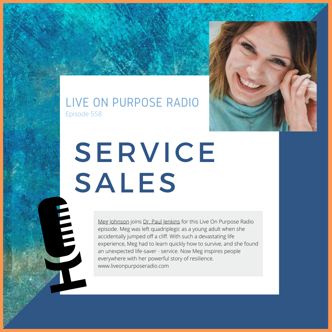 LIVE ON PURPOSE RADIO Episode 558 SERVICE SALES Meg Johnson joins Dr. Paul Jenkins for this Live On Purpose Radio episode. Meg was left quadriplegic as a young adult when she accidentally jumped off a cliff. With such a devastating life experience, Meg had to learn quickly how to survive, and she found an unexpected life-saver - service. Now Meg inspires people everywhere with her powerful story of resilience. www.liveonpurposeradio.com