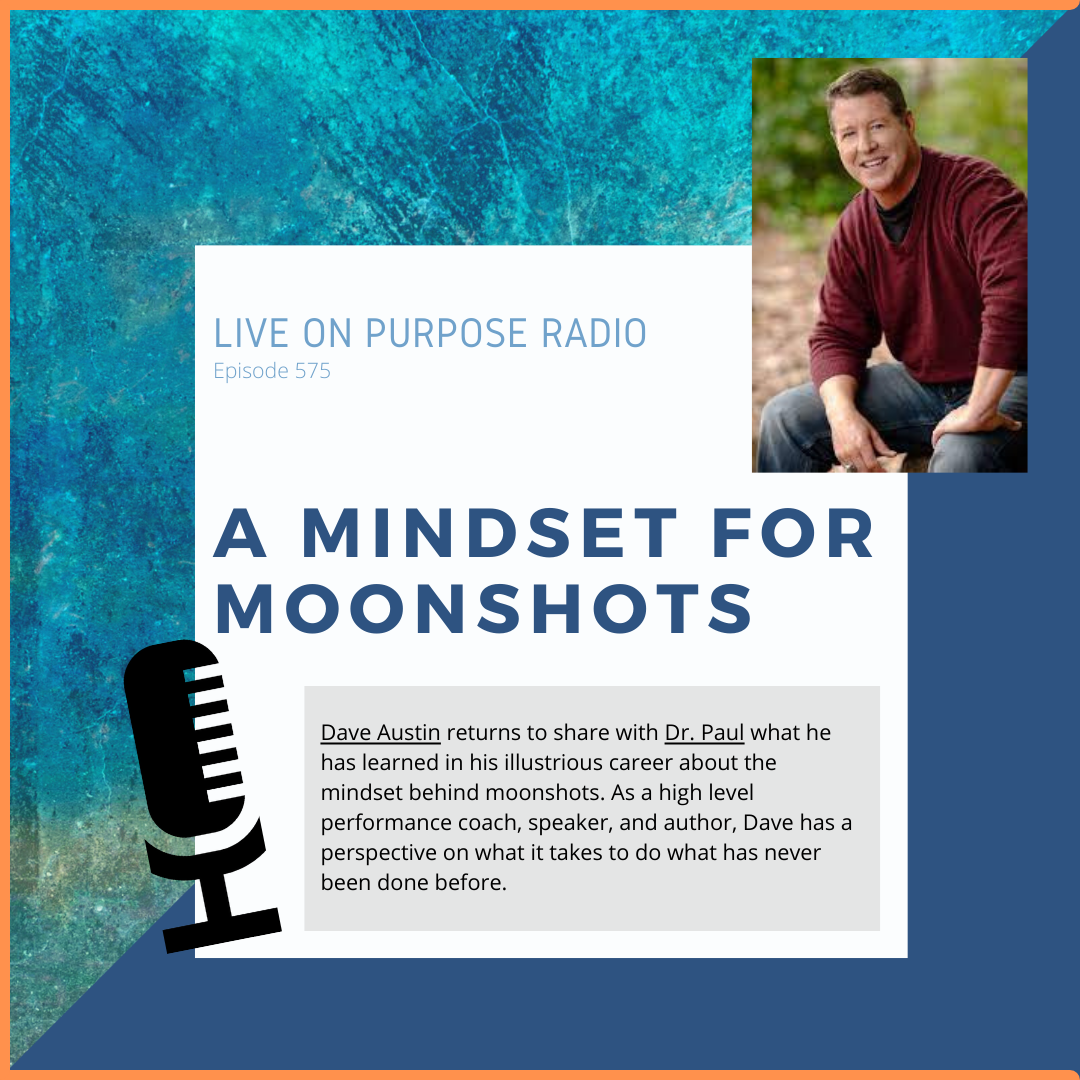 LIVE ON PURPOSE RADIO Episode 575 A MINDSET FOR MOONSHOTS Dave Austin returns to share with Dr. Paul what he has learned in his illustrious career about the mindset behind moonshots. As a high level performance coach, speaker, and author, Dave has a perspective on what it takes to do what has never been done before.
