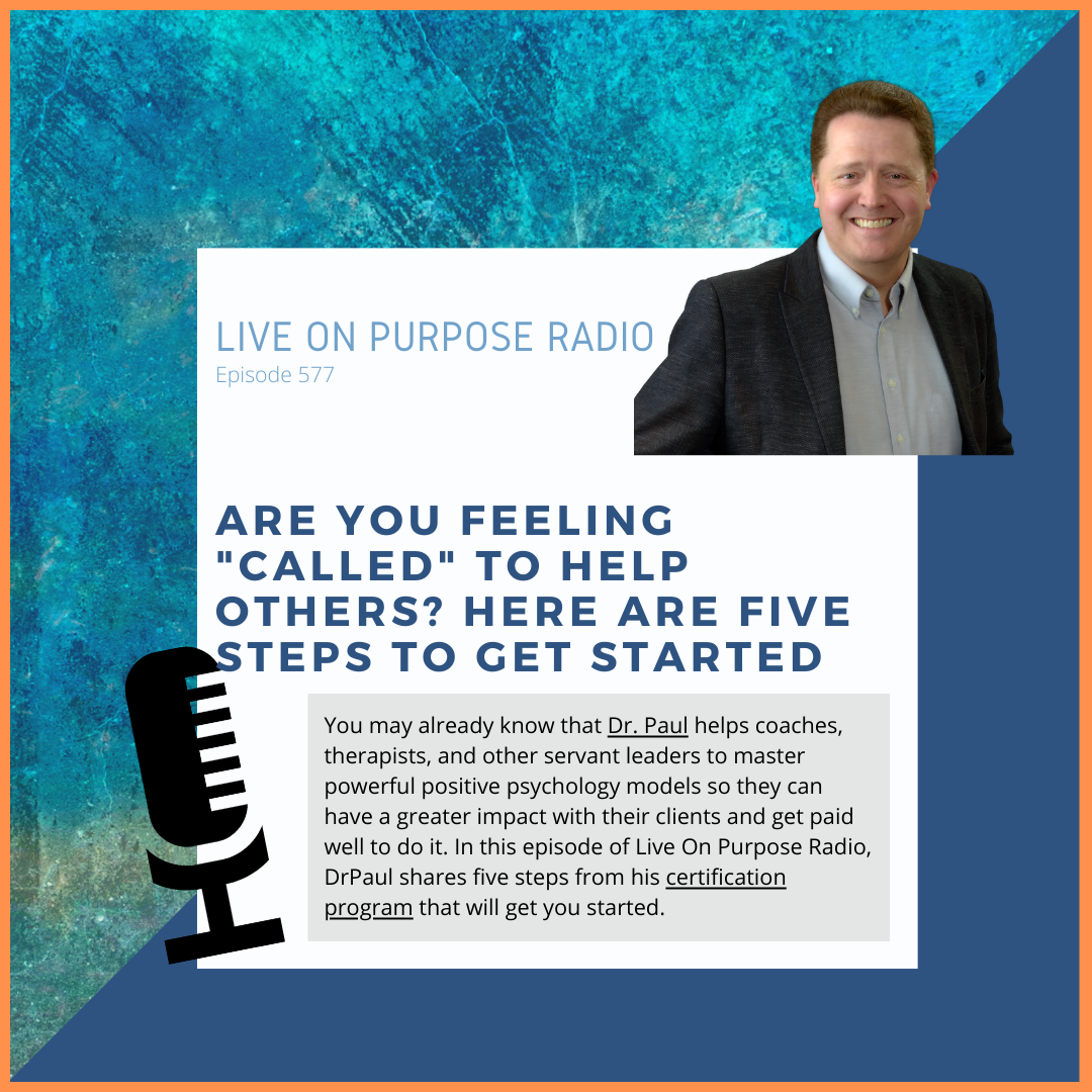 LIVE ON PURPOSE RADIO Episode 577 ARE YOU FEELING "CALLED" TO HELP OTHERS? HERE ARE FIVE STEPS TO GET STARTED You may already know that Dr. Paul helps coaches, therapists, and other servant leaders to master powerful positive psychology models so they can have a greater impact with their clients and get paid well to do it. In this episode of Live On Purpose Radio, Draul shares five steps from his certification program that will get you started.