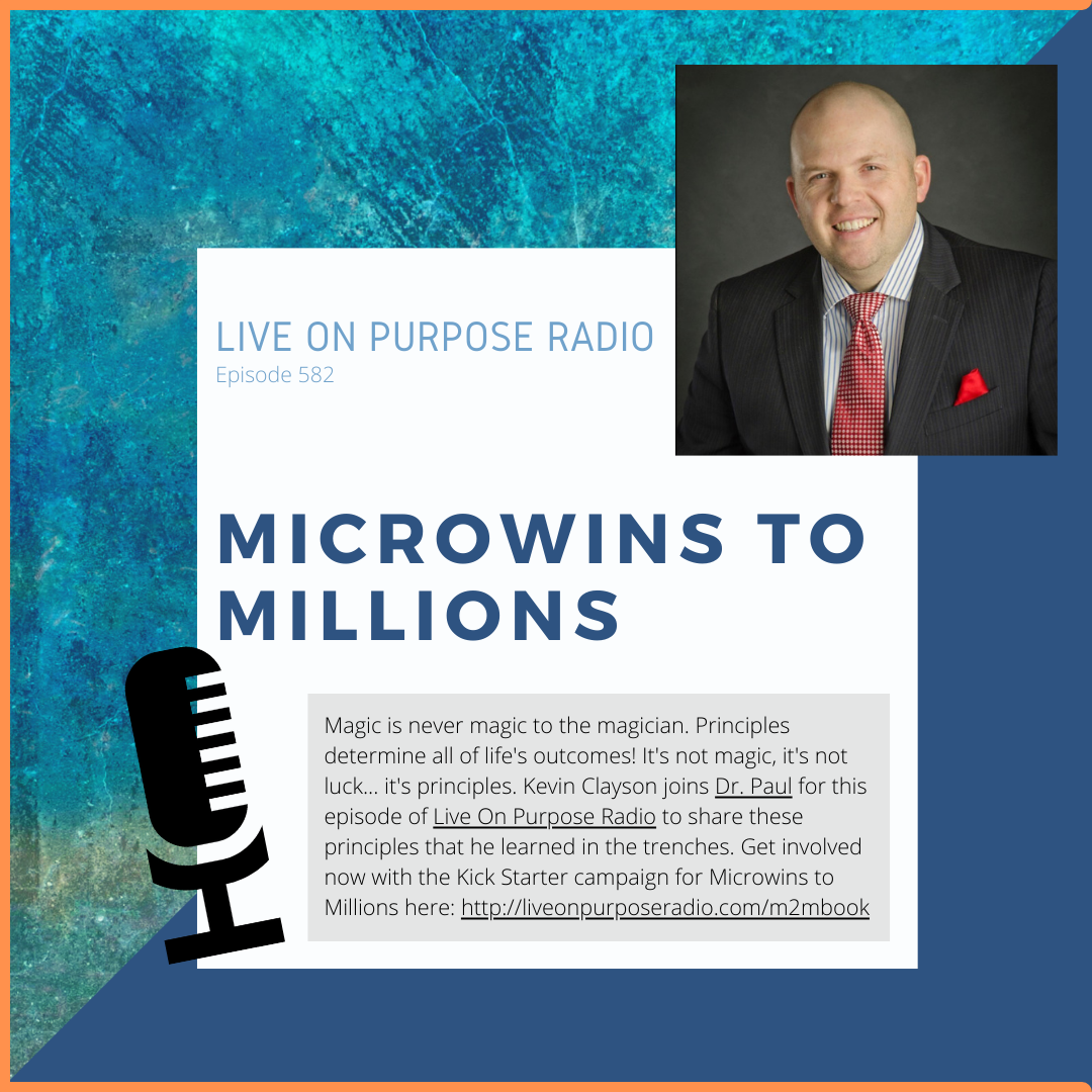 LIVE ON PURPOSE RADIO Episode 582 MICROWINS TO MILLIONS Magic is never magic to the magician. Principles determine all of life's outcomes! It's not magic, it's not luck... it's principles. Kevin Clayson joins Dr. Paul for this episode of Live On Purpose Radio to share these principles that he learned in the trenches. Get involved now with the Kick Starter campaign for Microwins to Millions here: http://liveonpurposeradio.com/m2mbook