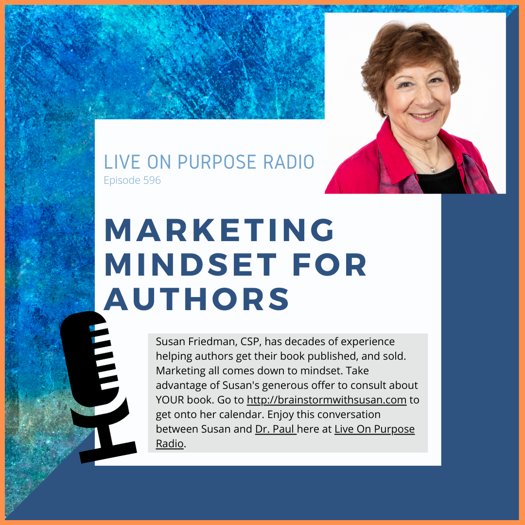 LIVE ON PURPOSE RADIO Episode 596 MARKETING MINDSET FOR AUTHORS Susan Friedman, CSP, has decades of experience helping authors get their book published, and sold. Marketing all comes down to mindset. Take advantage of Susan's generous offer to consult about YOUR book. Go to http://brainstormwithsusan.com to get onto her calendar. Enjoy this conversation between Susan and Dr. Paul here at Live On Purpose Radio.