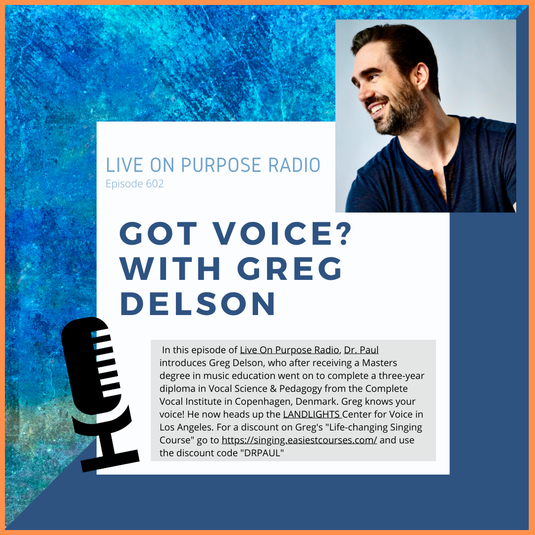 LIVE ON PURPOSE RADIO Episode 602 GOT VOICE? WITH GREG DELSON In this episode of Live On Purpose Radio, Dr. Paul introduces Greg Delson, who after receiving a Masters degree in music education went on to complete a three-year diploma in Vocal Science & Pedagogy from the Complete Vocal Institute in Copenhagen, Denmark. Greg knows your voice! He now heads up the LANDLIGHTS Center for Voice in Los Angeles. For a discount on Greg's "Life-changing Singing Course" go to https://singing.easiestcourses.com/ and use the discount code "DRPAUL"