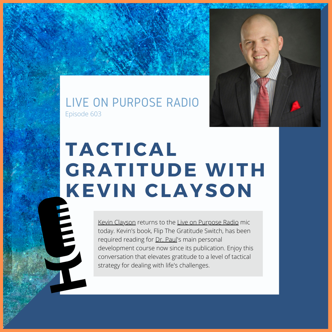 LIVE ON PURPOSE RADIO Episode 603 TACTICAL GRATITUDE WITH KEVIN CLAYSON Kevin Clayson returns to the Live on Purpose Radio mic today. Kevin's book, Flip The Gratitude Switch, has been required reading for Dr. Paul's main personal development course now since its publication. Enjoy this conversation that elevates gratitude to a level of tactical strategy for dealing with life's challenges.