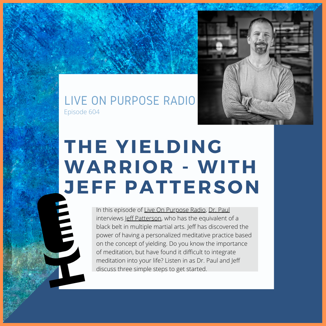 LIVE ON PURPOSE RADIO Episode 604 THE YIELDING WARRIOR - WITH JEFF PATTERSON In this episode of Live On Purpose Radio, Dr. Paul interviews Jeff Patterson, who has the equivalent of a black belt in multiple martial arts. Jeff has discovered the power of having a personalized meditative practice based on the concept of yielding. Do you know the importance of meditation, but have found it difficult to integrate meditation into your life? Listen in as Dr. Paul and Jeff discuss three simple steps to get started.