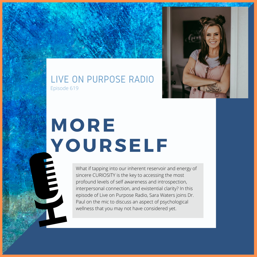 LIVE ON PURPOSE RADIO Episode 619 MORE YOURSELF What if tapping into our inherent reservoir and energy of sincere CURIOSITY is the key to accessing the most profound levels of self awareness and introspection, interpersonal connection, and existential clarity? In this episode of Live on Purpose Radio, Sara Waters joins Dr. Paul on the mic to discuss an aspect of psychological wellness that you may not have considered yet.