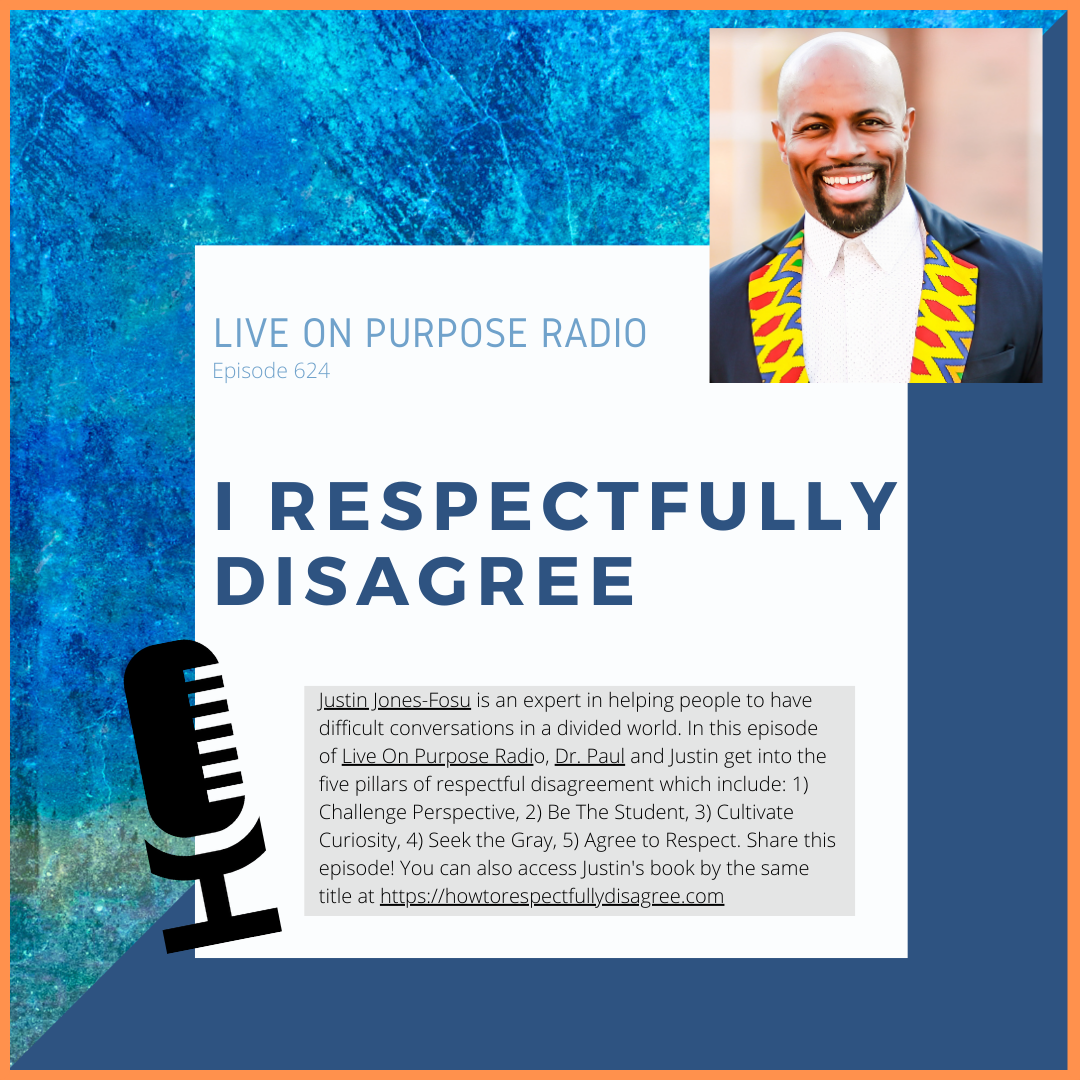 LIVE ON PURPOSE RADIO Episode 624 I RESPECTFULLY DISAGREE Justin Jones-Fosu is an expert in helping people to have difficult conversations in a divided world. In this episode of Live On Purpose Radio, Dr. Paul and Justin get into the five pillars of respectful disagreement which include: 1) Challenge Perspective, 2) Be The Student, 3) Cultivate Curiosity, 4) Seek the Gray, 5) Agree to Respect. Share this episode! You can also access Justin's book by the same title at https://howtorespectfullydisagree.com