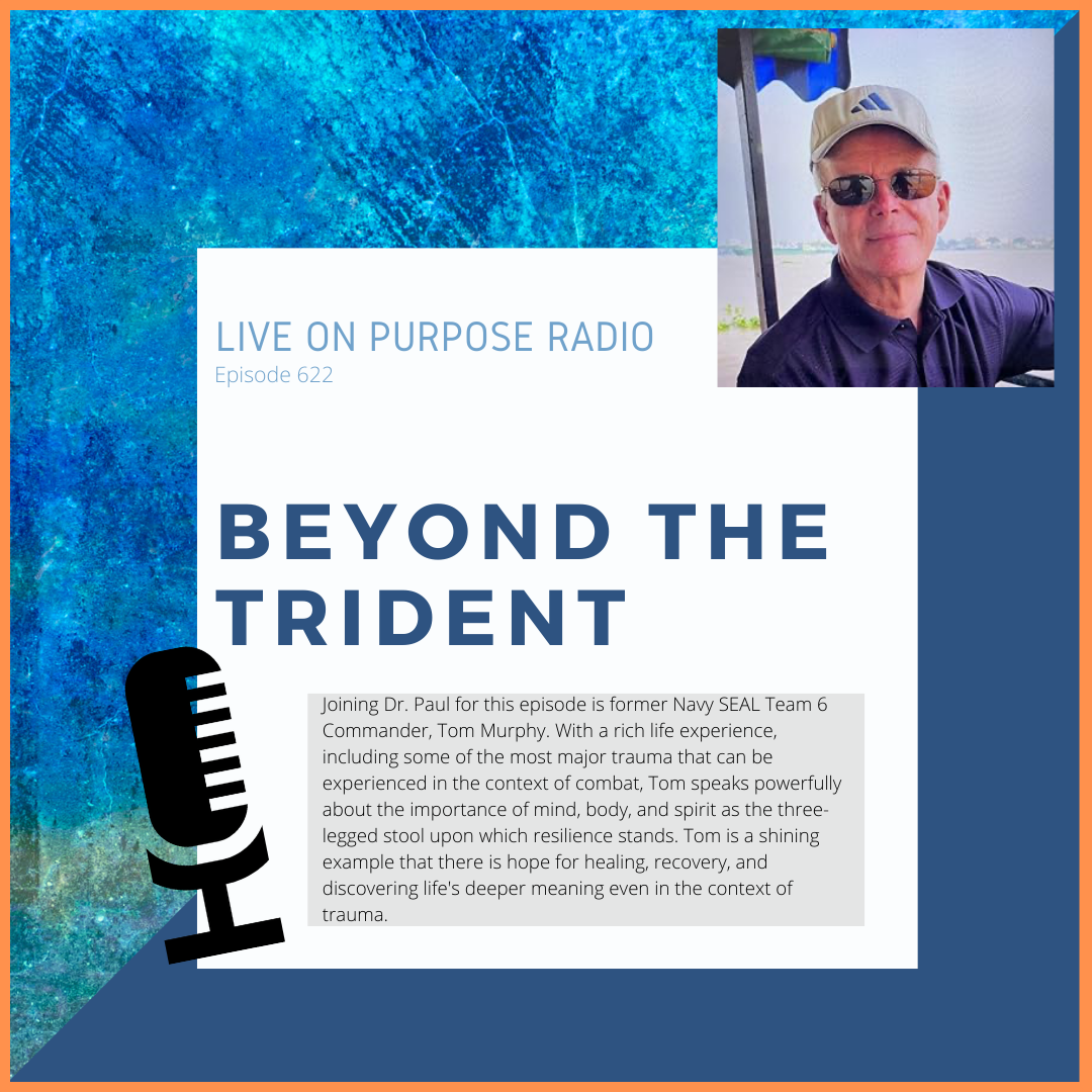 LIVE ON PURPOSE RADIO Episode 622 BEYOND THE TRIDENT Joining Dr. Paul for this episode is former Navy SEAL Team 6 Commander, Tom Murphy. With a rich life experience, including some of the most major trauma that can be experienced in the context of combat, Tom speaks powerfully about the importance of mind, body, and spirit as the three-legged stool upon which resilience stands. Tom is a shining example that there is hope for healing, recovery, and discovering life's deeper meaning even in the context of trauma.