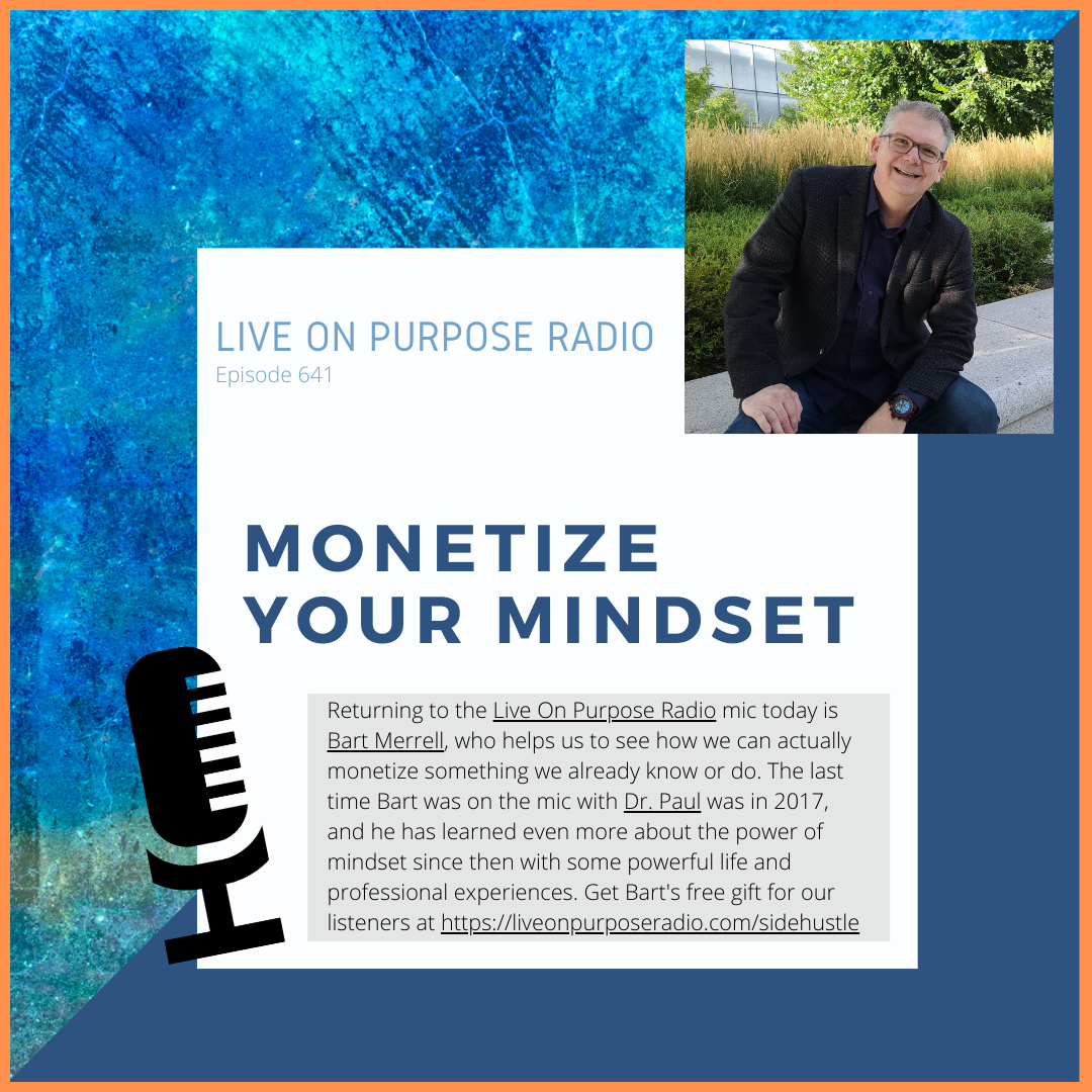 LIVE ON PURPOSE RADIO Episode 641 MONETIZE YOUR MINDSET Returning to the Live On Purpose Radio mic today is Bart Merrell, who helps us to see how we can actually monetize something we already know or do. The last time Bart was on the mic with Dr. Paul was in 2017, and he has learned even more about the power of mindset since then with some powerful life and professional experiences. Get Bart's free gift for our listeners at https://liveonpurposeradio.com/sidehustle