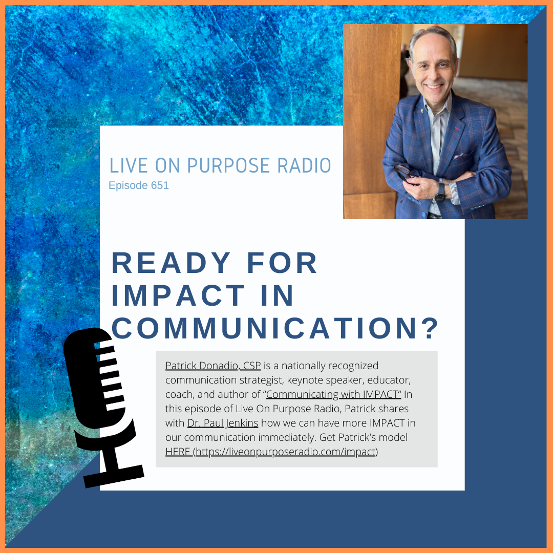 LIVE ON PURPOSE RADIO Episode 651 READY FOR IMPACT IN COMMUNICATION? Patrick Donadio, CSP is a nationally recognized communication strategist, keynote speaker, educator, coach, and author of "Communicating with IMPACT" In this episode of Live On Purpose Radio, Patrick shares with Dr. Paul Jenkins how we can have more IMPACT in our communication immediately. Get Patrick's model HERE (https:/liveonpurposeradio.com/impact)