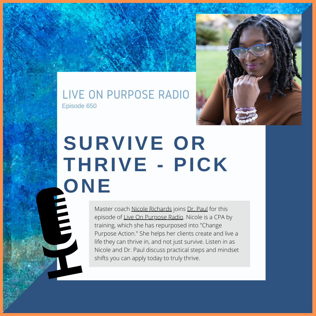 LIVE ON PURPOSE RADIO Episode 650 SURVIVE OR THRIVE - PICK ONE Master coach Njcole Richards joins Dr Paul for this episode of Uve On Purpose Radjo. Nicole is a CPA by training, which she has repurposed into "Change Purpose Action." She helps her clients create and live a life they can thrive in, and not just survive. Listen in as Nicole and Dr. Paul discuss practical steps and mindset shifts you can apply today to truly thrive.