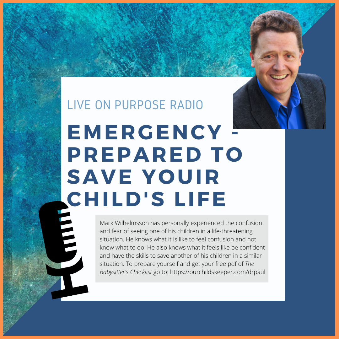 LIVE ON PURPOSE RADIO EMERGENCY PREPARED TO SAVE YOUIR CHILD'S LIFE Mark Wilhelmsson has personally experienced the confusion and fear of seeing one of his children in a life-threatening situation. He knows what it is like to feel confusion and not know what to do. He also knows what it feels like be confident and have the skills to save another of his children in a similar situation. To prepare yourself and get your free pof of The Babysitter's Checklist go to: https://ourchildskeeper.com/drpaul