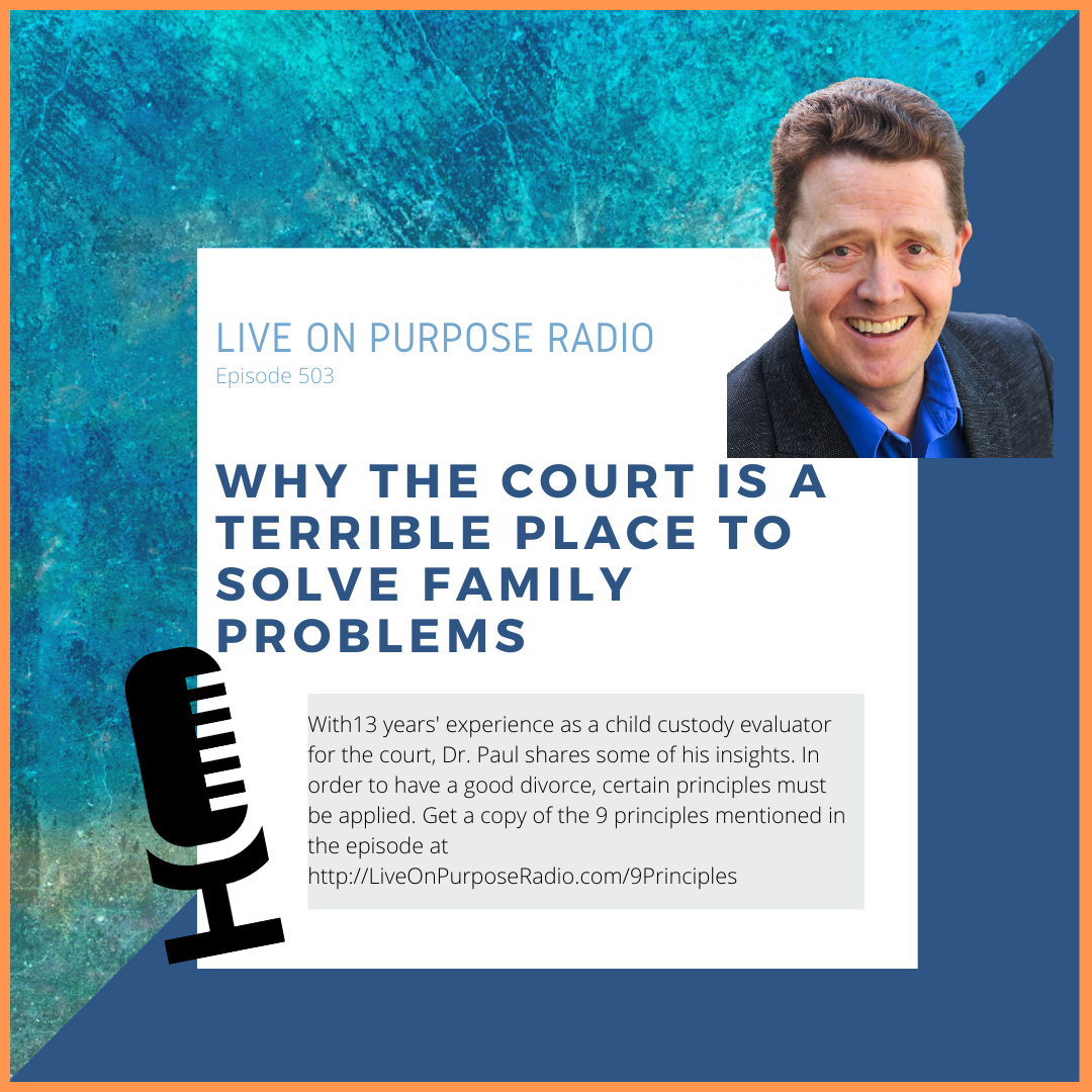LIVE ON PURPOSE RADIO Episode 503 WHY THE COURT IS A Terrible plACE TO SOLVE FAMILY PROBLEMS With13 years' experience as a child custody evaluator for the court, Dr. Paul shares some of his insights. In order to have a good divorce, certain principles must be applied. Get a copy of the 9 principles mentioned in the episode at http://LiveOnPurposeRadio.com/9Principles
