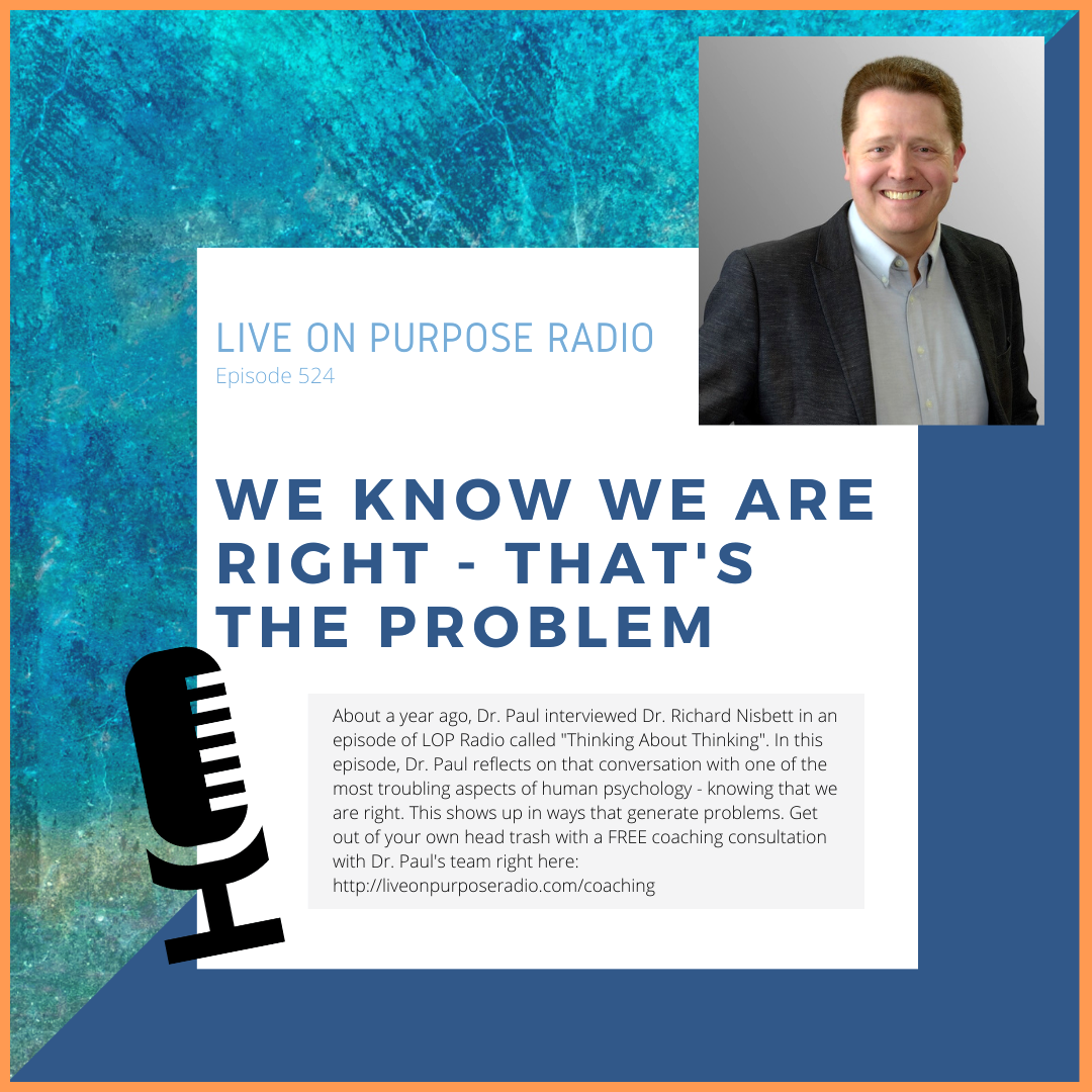 LIVE ON PURPOSE RADIO Episode 524 WE KNOW WE ARE RIGHT - • THAT'S THE PROBLEM -.. About a year ago, Dr. Paul interviewed Dr. Richard Nisbett in an episode of LOP Radio called "Thinking About Thinking". In this episode, Dr. Paul reflects on that conversation with one of the most troubling aspects of human psychology - knowing that we are right. This shows up in ways that generate problems. Get out of your own head trash with a FREE coaching consultation with Dr. Paul's team right here: https://liveonpurposeradio.com/coaching