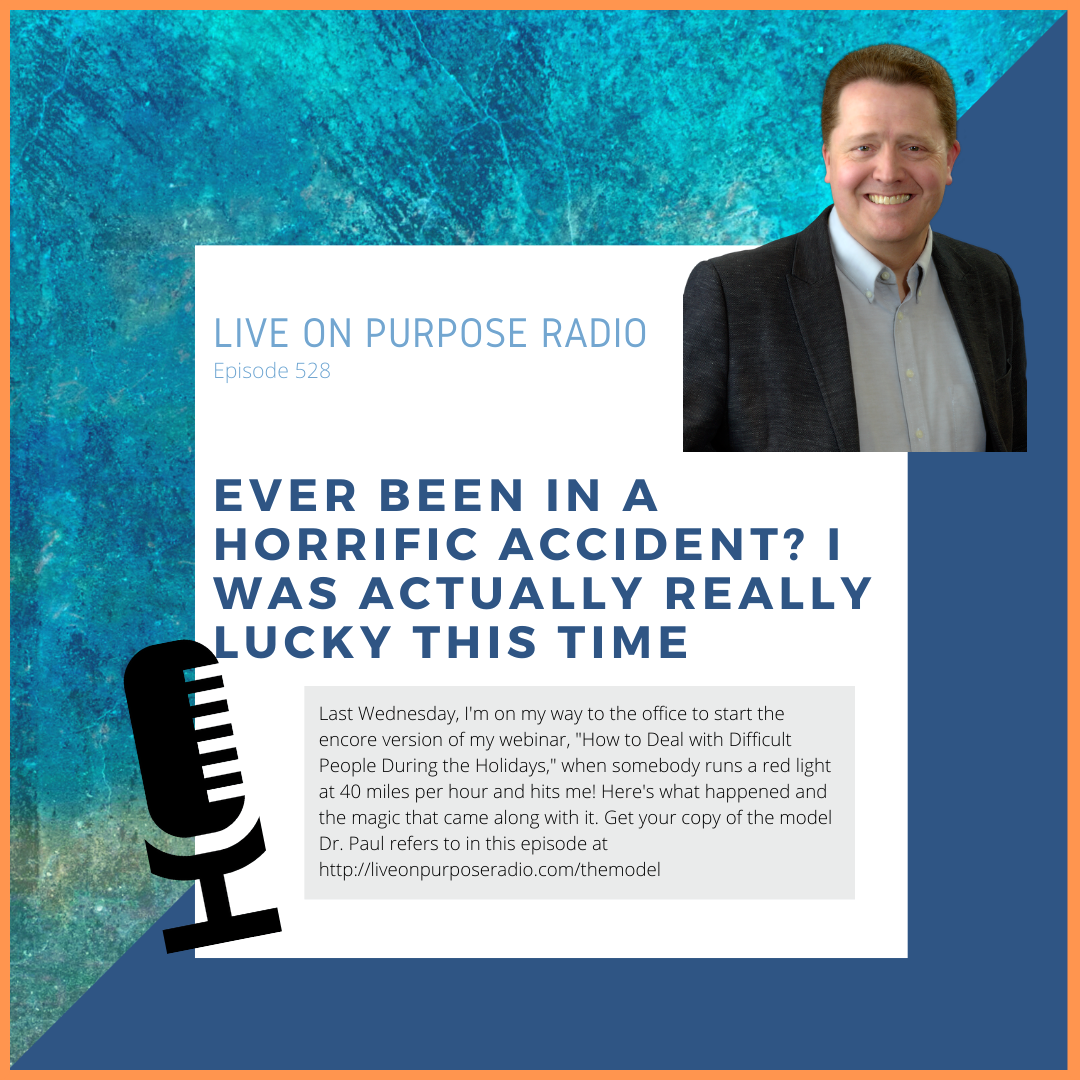 LIVE ON PURPOSE RADIO Episode 528 ever BEEn IN A HORRIFIC ACCIDENT? I WAS ACTUALLY REALLY LUCKY THIS TIME Last Wednesday, I'm on my way to the office to start the encore version of my webinar, "How to Deal with Difficult People During the Holidays," when somebody runs a red light at 40 miles per hour and hits me! Here's what happened and the magic that came along with it. Get your copy of the model Dr. Paul refers to in this episode at https://liveonpurposeradio.com/themodel