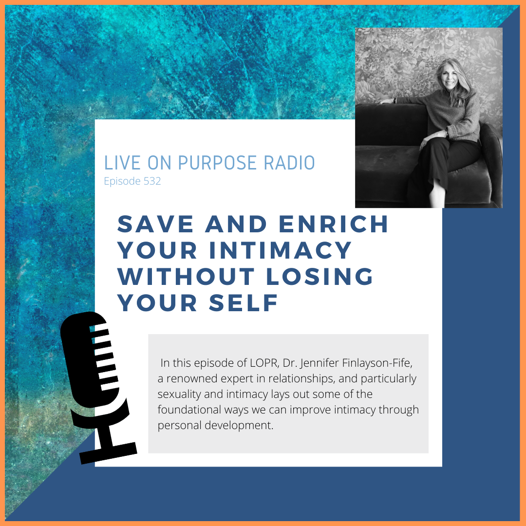 LIVE ON PURPOSE RADIO Episode 532 SAVE AND ENRICH YOUR INTIMACY WITHOUT LOSING YOUR SELF In this episode of LOPR, Dr. Jennifer Finlayson-Fife, a renowned expert in relationships, and particularly sexuality and intimacy lays out some of the foundational ways we can improve intimacy through personal development.