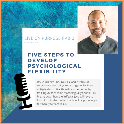 LIVE ON PURPOSE RADIO Episode 541 FIVE STEPS TO DEVELOP PSYCHOLOGICAL FLEXIBILITY Dr. Erik Korem joins Dr. Paul and introduces cognitive restructuring: retraining your brain to mitigate destructive thoughts or behaviors by training yourself to be psychologically flexible. Erik breaks down how the "trifecta" (you will have to listen in to find out what that is) will help you to get to where you want to be.