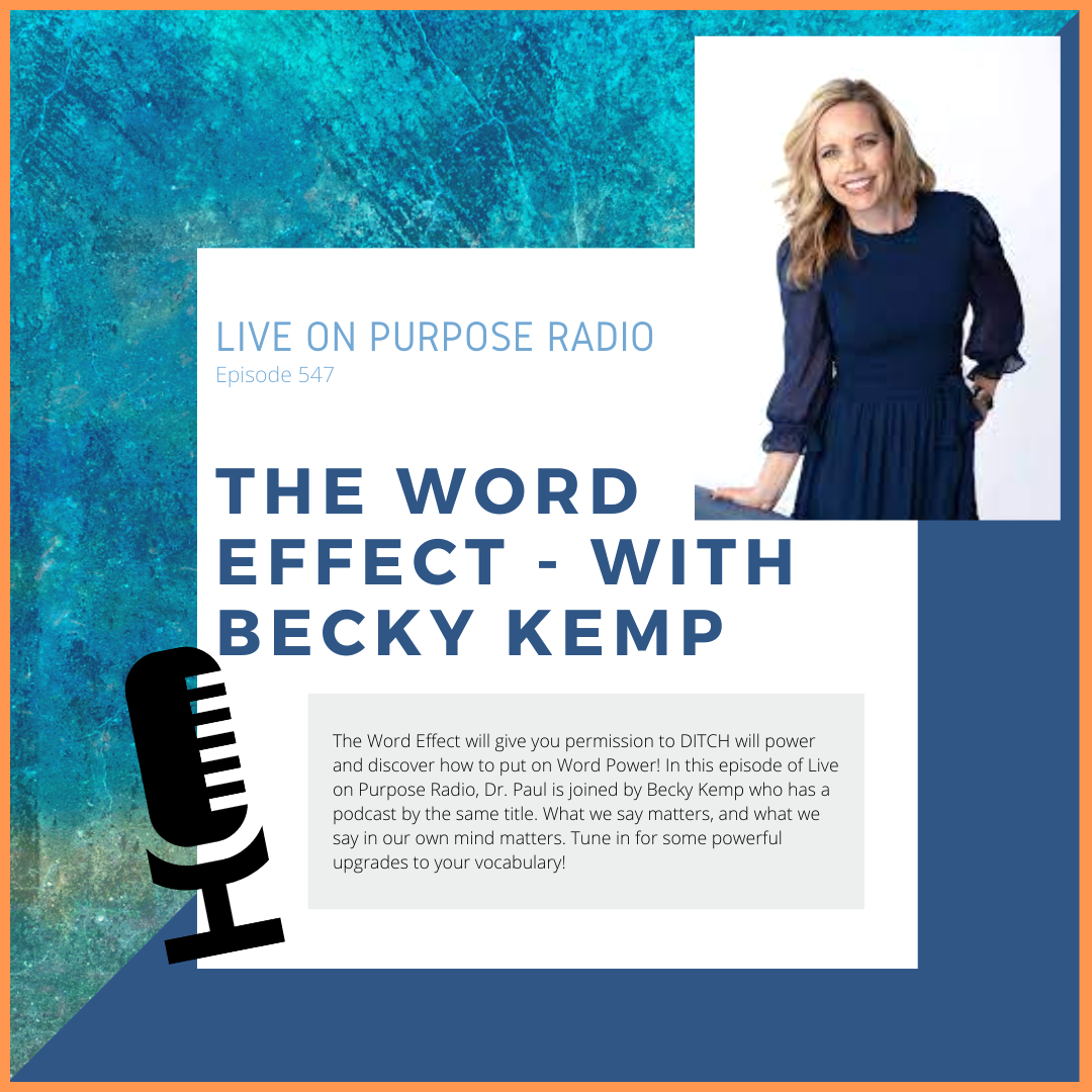 LIVE ON PURPOSE RADIO Episode 547 THE WORD EFFECT - WITH BECKY KEMP The Word Effect will give you permission to DITCH will power and discover how to put on Word Power! In this episode of Live on Purpose Radio, Dr. Paul is joined by Becky Kemp who has a podcast by the same title. What we say matters, and what we say in our own mind matters. Tune in for some powerful upgrades to your vocabulary!