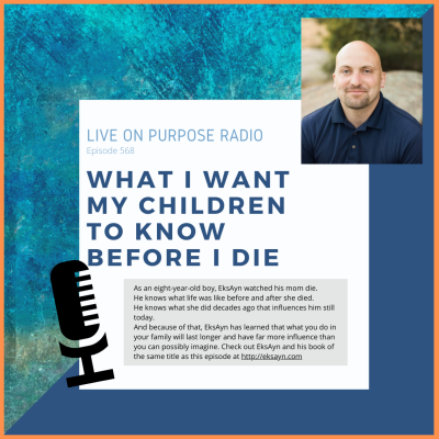 LIVE ON PURPOSE RADIO Episode 568 WHAT I WANT MY CHILDREN TO KNOW BEFORE I DIE As an eight-year-old boy, EksAyn watched his mom die. He knows what life was like before and after she died. He knows what she did decades ago that influences him still today. And because of that, EksAyn has learned that what you do in your family will last longer and have far more influence than you can possibly imagine. Check out EksAyn and his book of the same title as this episode at http://eksayn.com