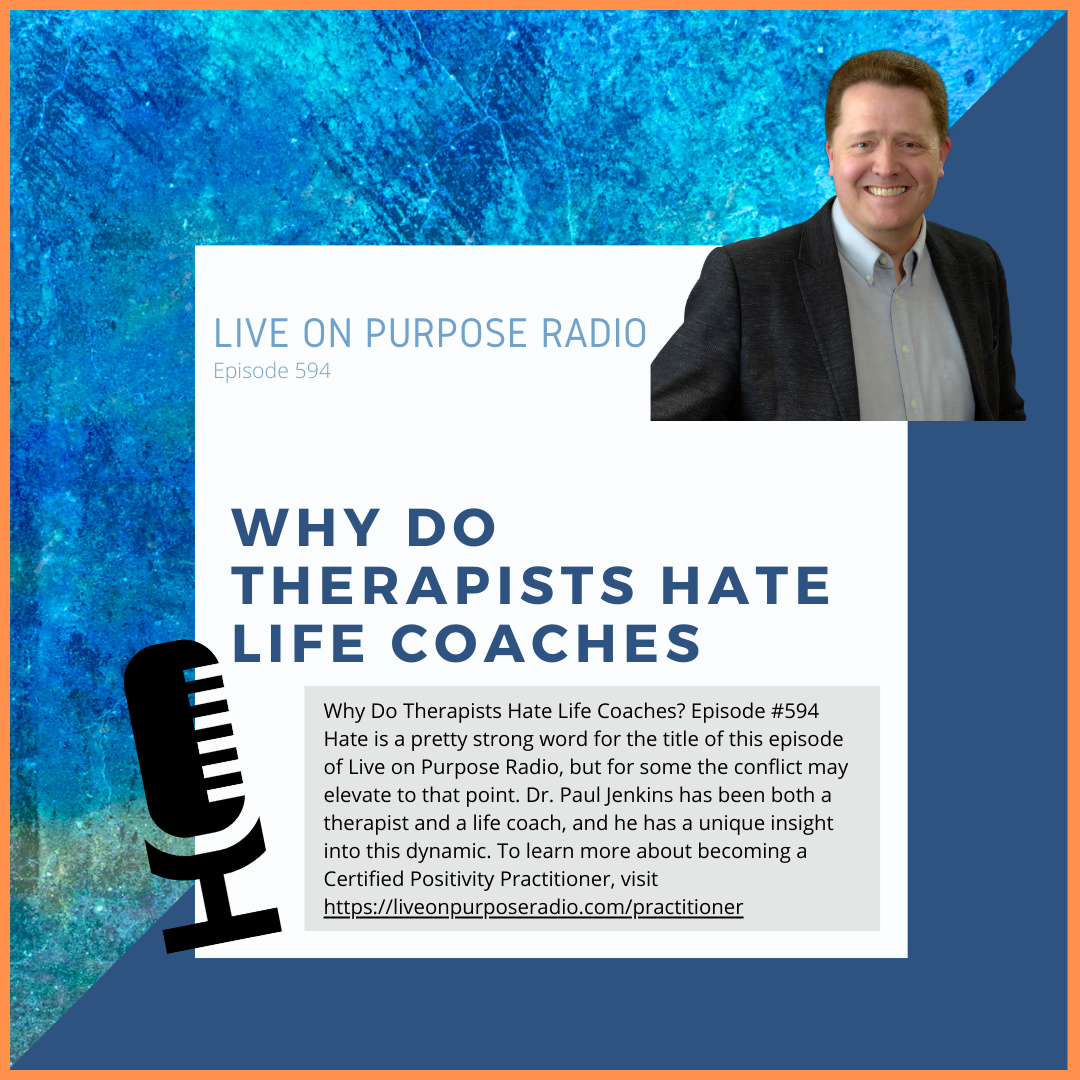 LIVE ON PURPOSE RADIO Episode 594 WHY DO THERAPISTS HATE LIFE COACHES Why Do Therapists Hate Life Coaches? Episode #594 Hate is a pretty strong word for the title of this episode of Live on Purpose Radio, but for some the conflict may elevate to that point. Dr. Paul Jenkins has been both a therapist and a life coach, and he has a unique insight into this dynamic. To learn more about becoming a Certified Positivity Practitioner, visit https://liveonpurposeradio.com/practitioner