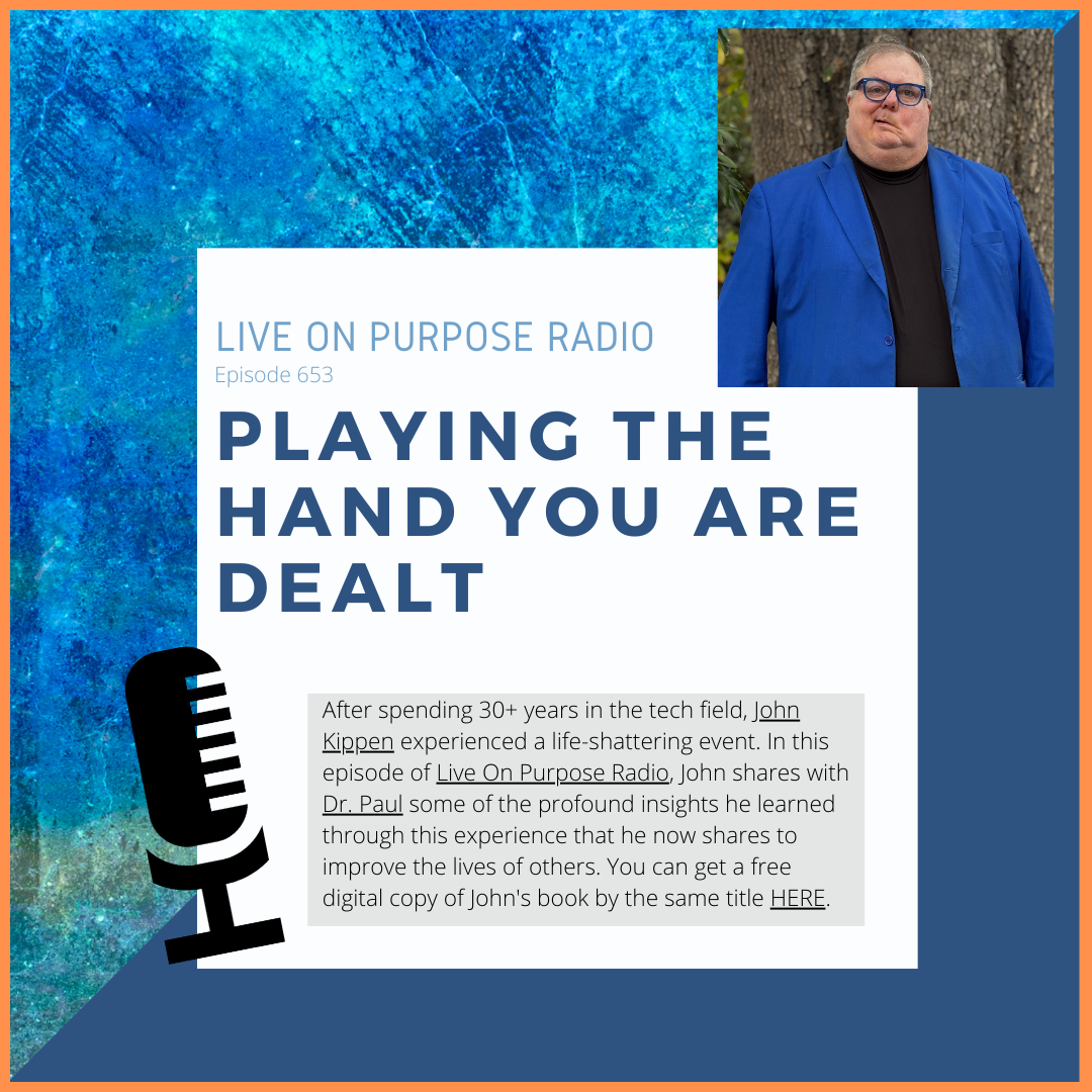 LIVE ON PURPOSE RADIO Episode 653 PLAYING THE HAND YOU ARE DEALT After spending 30+ years in the tech field, John Kippen experienced a life-shattering event. In this episode of Live On Purpose Radio, John shares with Dr. Paul some of the profound insights he learned through this experience that he now shares to improve the lives of others. You can get a free digital copy of John's book by the same title HERE.