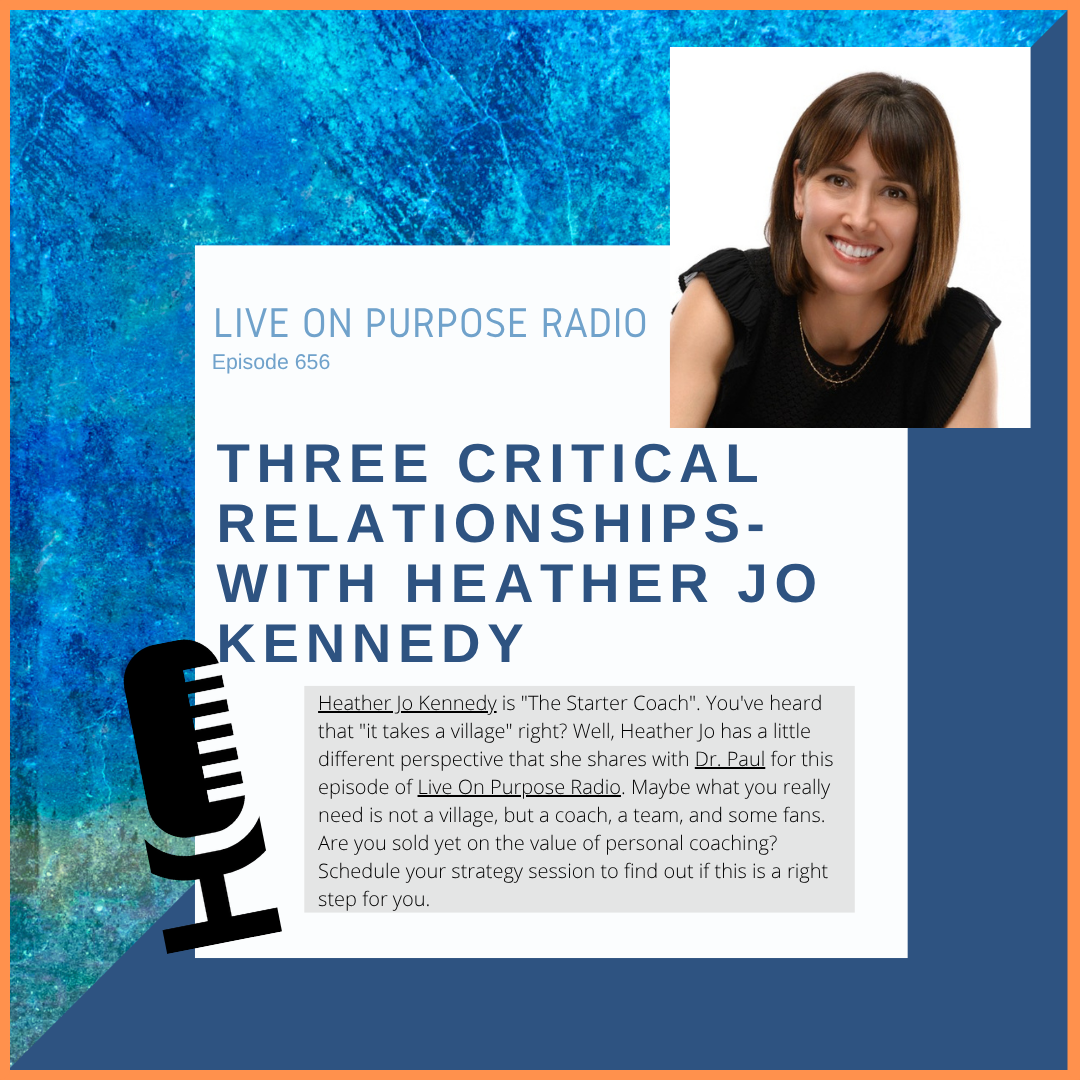 LIVE ON PURPOSE RADIO Episode 656 THREE CRITICAL RELATIONSHIPS-WITH HEATHER JO KENNEDY Heather Jo Kennedy is "The Starter Coach". You've heard that "it takes a village" right? Well, Heather Jo has a little different perspective that she shares with Dr. Paul for this episode of Live On Purpose Radio. Maybe what you really need is not a village, but a coach, a team, and some fans. Are you sold yet on the value of personal coaching? Schedule your strategy session to find out if this is a right step for you.
