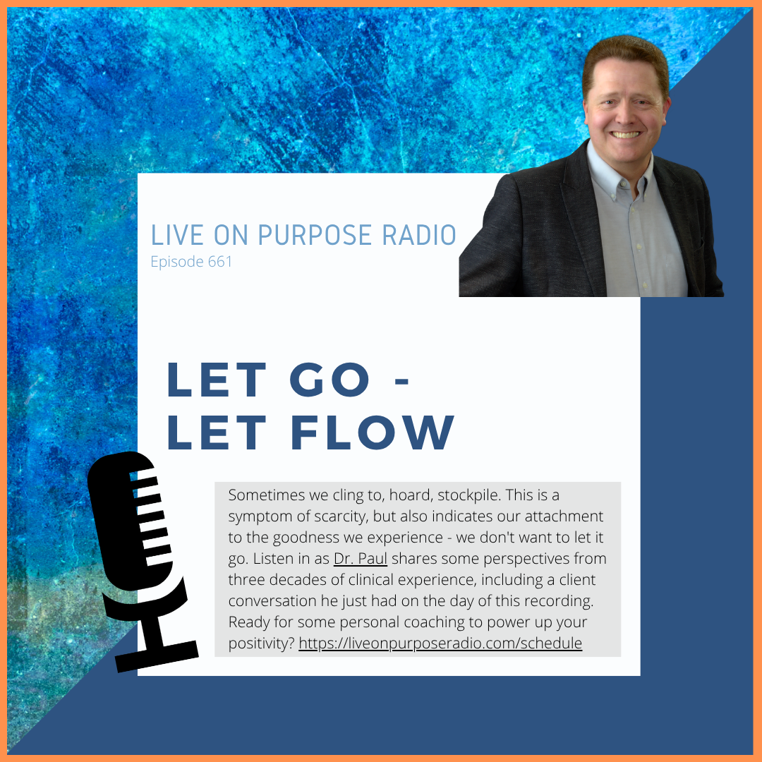 LIVE ON PURPOSE RADIO Episode 661 LET GO - LET FLOW Sometimes we cling to, hoard, stockpile. This is a symptom of scarcity, but also indicates our attachment to the goodness we experience - we don't want to let it go. Listen in as Dr. Paul shares some perspectives from three decades of clinical experience, including a client conversation he just had on the day of this recording. Ready for some personal coaching to power up your positivity? https://liveonpurposeradio.com/schedule