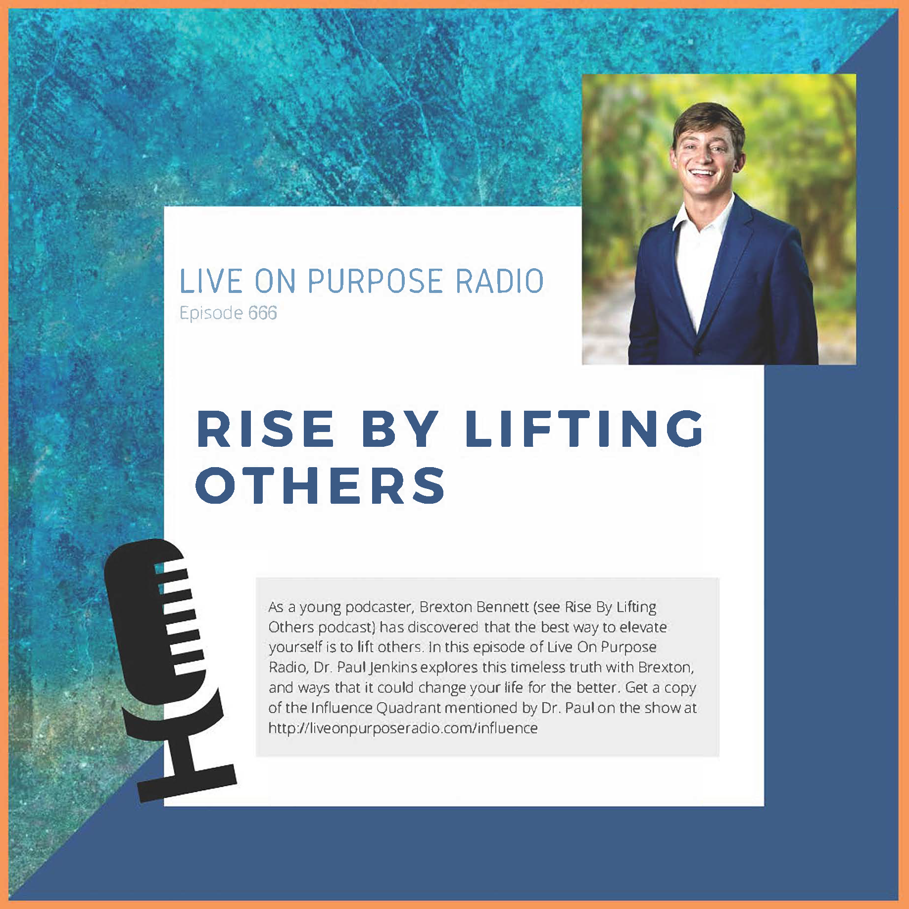 Has text stating "LIVE ON PURPOSE RADIO Episode 666 RISE BY LIFTING OTHERS As a young podcaster, Brexton Bennett (see Rise By Lifting Others podcast) has discovered that the best way to elevate yourself is to lift others. In this episode of Live On Purpose Radio, Dr. Paul Jenkins explores this timeless truth with Brexton, and ways that it could change your life for the better. Get a copy of the Influence Quadrant mentioned by Dr. Paul on the show at http://liveonpurposeradio.com/influence" With image of Brexton Bennett